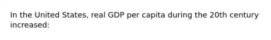 In the United States, real GDP per capita during the 20th century increased: