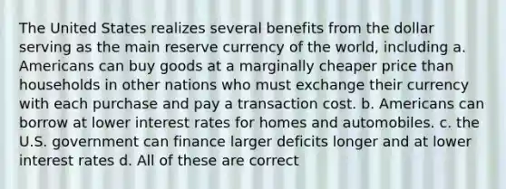 The United States realizes several benefits from the dollar serving as the main reserve currency of the world, including a. Americans can buy goods at a marginally cheaper price than households in other nations who must exchange their currency with each purchase and pay a transaction cost. b. Americans can borrow at lower interest rates for homes and automobiles. c. the U.S. government can finance larger deficits longer and at lower interest rates d. All of these are correct