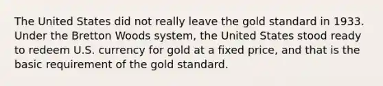 The United States did not really leave the gold standard in 1933. Under the Bretton Woods system, the United States stood ready to redeem U.S. currency for gold at a fixed price, and that is the basic requirement of the gold standard.