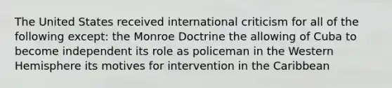 The United States received international criticism for all of the following except: the Monroe Doctrine the allowing of Cuba to become independent its role as policeman in the Western Hemisphere its motives for intervention in the Caribbean