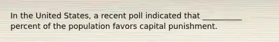 In the United States, a recent poll indicated that __________ percent of the population favors capital punishment.