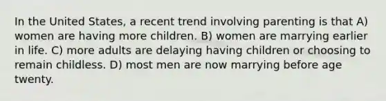 In the United States, a recent trend involving parenting is that A) women are having more children. B) women are marrying earlier in life. C) more adults are delaying having children or choosing to remain childless. D) most men are now marrying before age twenty.