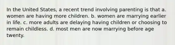 In the United States, a recent trend involving parenting is that a. women are having more children. b. women are marrying earlier in life. c. more adults are delaying having children or choosing to remain childless. d. most men are now marrying before age twenty.