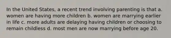 In the United States, a recent trend involving parenting is that a. women are having more children b. women are marrying earlier in life c. more adults are delaying having children or choosing to remain childless d. most men are now marrying before age 20.