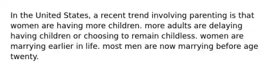 In the United States, a recent trend involving parenting is that women are having more children. more adults are delaying having children or choosing to remain childless. women are marrying earlier in life. most men are now marrying before age twenty.