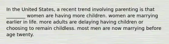 In the United States, a recent trend involving parenting is that ________ women are having more children. women are marrying earlier in life. more adults are delaying having children or choosing to remain childless. most men are now marrying before age twenty.