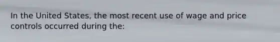 In the United States, the most recent use of wage and price controls occurred during the:
