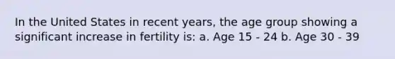 In the United States in recent years, the age group showing a significant increase in fertility is: a. Age 15 - 24 b. Age 30 - 39