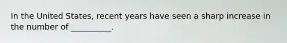 In the United States, recent years have seen a sharp increase in the number of __________.