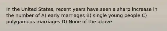 In the United States, recent years have seen a sharp increase in the number of A) early marriages B) single young people C) polygamous marriages D) None of the above