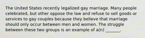 The United States recently legalized gay marriage. Many people celebrated, but other oppose the law and refuse to sell goods or services to gay couples because they believe that marriage should only occur between men and women. The struggle between these two groups is an example of a(n) _______.