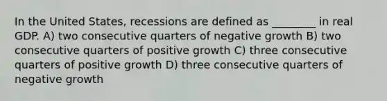 In the United States, recessions are defined as ________ in real GDP. A) two consecutive quarters of negative growth B) two consecutive quarters of positive growth C) three consecutive quarters of positive growth D) three consecutive quarters of negative growth