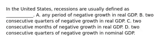 In the United​ States, recessions are usually defined as​ ____________. A. any period of negative growth in real GDP. B. two consecutive quarters of negative growth in real GDP. C. two consecutive months of negative growth in real GDP. D. two consecutive quarters of negative growth in nominal GDP.