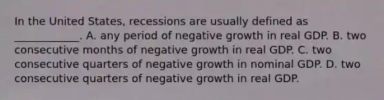 In the United​ States, recessions are usually defined as​ ____________. A. any period of negative growth in real GDP. B. two consecutive months of negative growth in real GDP. C. two consecutive quarters of negative growth in nominal GDP. D. two consecutive quarters of negative growth in real GDP.