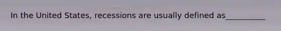 In the United States, recessions are usually defined as__________