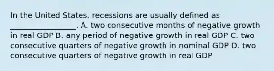 In the United States, recessions are usually defined as _________________. A. two consecutive months of negative growth in real GDP B. any period of negative growth in real GDP C. two consecutive quarters of negative growth in nominal GDP D. two consecutive quarters of negative growth in real GDP