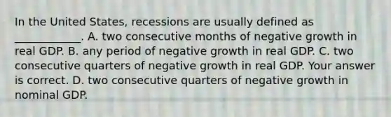 In the United​ States, recessions are usually defined as​ ____________. A. two consecutive months of negative growth in real GDP. B. any period of negative growth in real GDP. C. two consecutive quarters of negative growth in real GDP. Your answer is correct. D. two consecutive quarters of negative growth in nominal GDP.