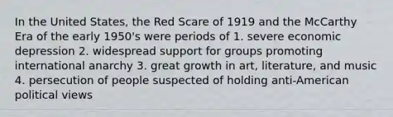 In the United States, the Red Scare of 1919 and the McCarthy Era of the early 1950's were periods of 1. severe economic depression 2. widespread support for groups promoting international anarchy 3. great growth in art, literature, and music 4. persecution of people suspected of holding anti-American political views