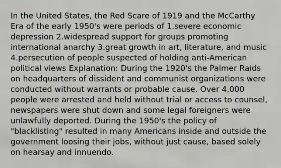 In the United States, the Red Scare of 1919 and the McCarthy Era of the early 1950's were periods of 1.severe economic depression 2.widespread support for groups promoting international anarchy 3.great growth in art, literature, and music 4.persecution of people suspected of holding anti-American political views Explanation: During the 1920's the Palmer Raids on headquarters of dissident and communist organizations were conducted without warrants or probable cause. Over 4,000 people were arrested and held without trial or access to counsel, newspapers were shut down and some legal foreigners were unlawfully deported. During the 1950's the policy of "blacklisting" resulted in many Americans inside and outside the government loosing their jobs, without just cause, based solely on hearsay and innuendo.