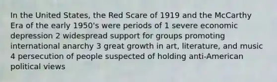 In the United States, the Red Scare of 1919 and the McCarthy Era of the early 1950's were periods of 1 severe economic depression 2 widespread support for groups promoting international anarchy 3 great growth in art, literature, and music 4 persecution of people suspected of holding anti-American political views