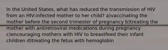 In the United States, what has reduced the transmission of HIV from an HIV-infected mother to her child? a)vaccinating the mother before the second trimester of pregnancy b)treating the mother with antiretroviral medications during pregnancy c)encouraging mothers with HIV to breastfeed their infant children d)treating the fetus with hemoglobin