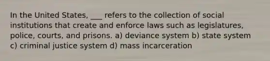 In the United States, ___ refers to the collection of social institutions that create and enforce laws such as legislatures, police, courts, and prisons. a) deviance system b) state system c) criminal justice system d) mass incarceration