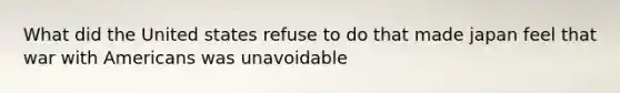 What did the United states refuse to do that made japan feel that war with Americans was unavoidable