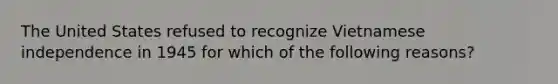 The United States refused to recognize Vietnamese independence in 1945 for which of the following reasons?