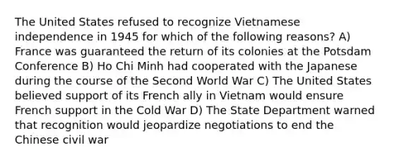 The United States refused to recognize Vietnamese independence in 1945 for which of the following reasons? A) France was guaranteed the return of its colonies at the Potsdam Conference B) Ho Chi Minh had cooperated with the Japanese during the course of the Second World War C) The United States believed support of its French ally in Vietnam would ensure French support in the Cold War D) The State Department warned that recognition would jeopardize negotiations to end the Chinese civil war