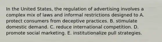 In the United States, the regulation of advertising involves a complex mix of laws and informal restrictions designed to A. protect consumers from deceptive practices. B. stimulate domestic demand. C. reduce international competition. D. promote social marketing. E. institutionalize pull strategies.