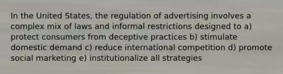 In the United States, the regulation of advertising involves a complex mix of laws and informal restrictions designed to a) protect consumers from deceptive practices b) stimulate domestic demand c) reduce international competition d) promote social marketing e) institutionalize all strategies