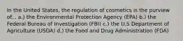 In the United States, the regulation of cosmetics is the purview of... a.) the Environmental Protection Agency (EPA) b.) the Federal Bureau of Investigation (FBI) c.) the U.S Department of Agriculture (USDA) d.) the Food and Drug Administration (FDA)