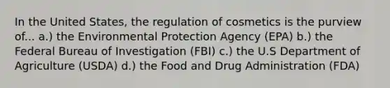 In the United States, the regulation of cosmetics is the purview of... a.) the Environmental Protection Agency (EPA) b.) the Federal Bureau of Investigation (FBI) c.) the U.S Department of Agriculture (USDA) d.) the Food and Drug Administration (FDA)