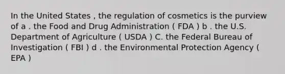 In the United States , the regulation of cosmetics is the purview of a . the Food and Drug Administration ( FDA ) b . the U.S. Department of Agriculture ( USDA ) C. the Federal Bureau of Investigation ( FBI ) d . the Environmental Protection Agency ( EPA )