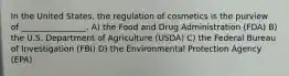 In the United States, the regulation of cosmetics is the purview of ________________. A) the Food and Drug Administration (FDA) B) the U.S. Department of Agriculture (USDA) C) the Federal Bureau of Investigation (FBI) D) the Environmental Protection Agency (EPA)