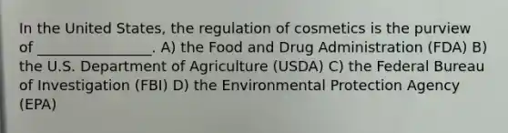 In the United States, the regulation of cosmetics is the purview of ________________. A) the Food and Drug Administration (FDA) B) the U.S. Department of Agriculture (USDA) C) the Federal Bureau of Investigation (FBI) D) the Environmental Protection Agency (EPA)