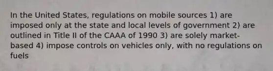 In the United States, regulations on mobile sources 1) are imposed only at the state and local levels of government 2) are outlined in Title II of the CAAA of 1990 3) are solely market-based 4) impose controls on vehicles only, with no regulations on fuels