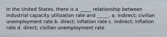 In the United States, there is a _____ relationship between industrial capacity utilization rate and _____. a. indirect; civilian unemployment rate b. direct; inflation rate c. indirect; inflation rate d. direct; civilian unemployment rate