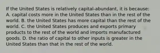 If the United States is relatively capital-abundant, it is because: A. capital costs more in the United States than in the rest of the world. B. the United States has more capital than the rest of the world. C. the United States produces and exports primary products to the rest of the world and imports manufactured goods. D. the ratio of capital to other inputs is greater in the United States than that in the rest of the world.