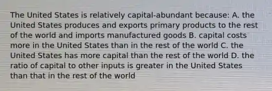 The United States is relatively capital-abundant because: A. the United States produces and exports primary products to the rest of the world and imports manufactured goods B. capital costs more in the United States than in the rest of the world C. the United States has more capital than the rest of the world D. the ratio of capital to other inputs is greater in the United States than that in the rest of the world