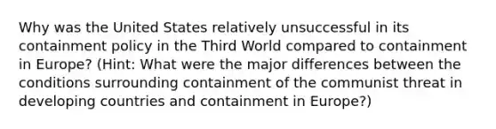 Why was the United States relatively unsuccessful in its containment policy in the Third World compared to containment in Europe? (Hint: What were the major differences between the conditions surrounding containment of the communist threat in developing countries and containment in Europe?)