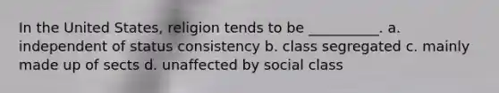 In the United States, religion tends to be __________. a. independent of status consistency b. class segregated c. mainly made up of sects d. unaffected by social class