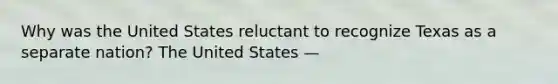 Why was the United States reluctant to recognize Texas as a separate nation? The United States —