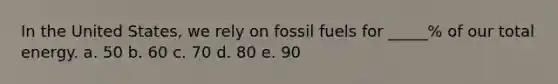 In the United States, we rely on fossil fuels for _____% of our total energy. a. 50 b. 60 c. 70 d. 80 e. 90