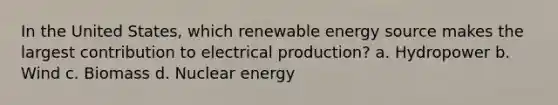 In the United States, which renewable energy source makes the largest contribution to electrical production? a. Hydropower b. Wind c. Biomass d. Nuclear energy