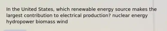 In the United States, which renewable energy source makes the largest contribution to electrical production? nuclear energy hydropower biomass wind