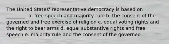 The United States' representative democracy is based on ________. a. free speech and majority rule b. the consent of the governed and free exercise of religion c. equal voting rights and the right to bear arms d. equal substantive rights and free speech e. majority rule and the consent of the governed