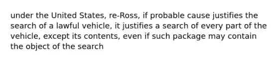 under the United States, re-Ross, if probable cause justifies the search of a lawful vehicle, it justifies a search of every part of the vehicle, except its contents, even if such package may contain the object of the search