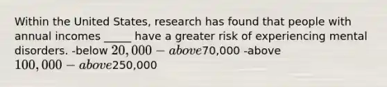 Within the United States, research has found that people with annual incomes _____ have a greater risk of experiencing mental disorders. -below 20,000 -above70,000 -above 100,000 -above250,000