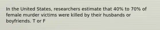 In the United States, researchers estimate that 40% to 70% of female murder victims were killed by their husbands or boyfriends. T or F